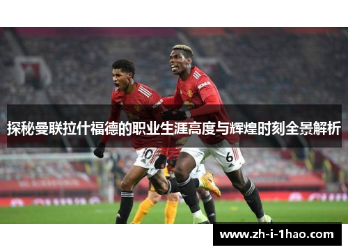 探秘曼联拉什福德的职业生涯高度与辉煌时刻全景解析