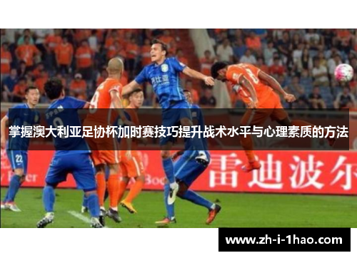 掌握澳大利亚足协杯加时赛技巧提升战术水平与心理素质的方法