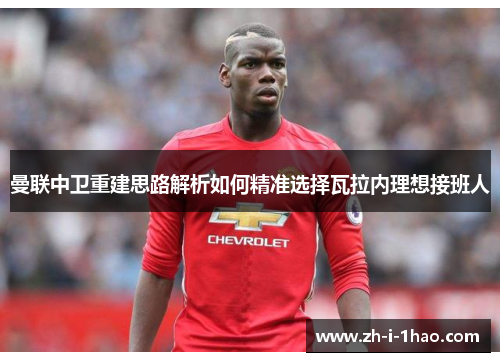 曼联中卫重建思路解析如何精准选择瓦拉内理想接班人