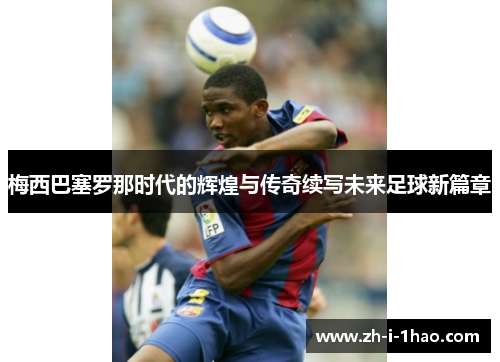 梅西巴塞罗那时代的辉煌与传奇续写未来足球新篇章 梅西巴塞罗那时代的辉煌与传奇续写未来足球新篇章