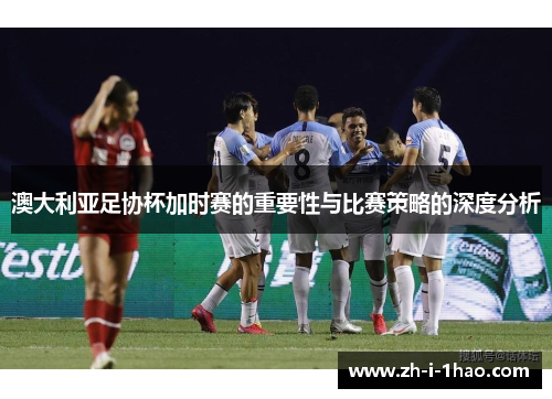 澳大利亚足协杯加时赛的重要性与比赛策略的深度分析 澳大利亚足协杯加时赛的重要性与比赛策略的深度分析