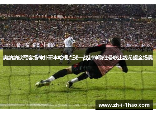 奥纳纳欧冠客场神扑哥本哈根点球一战封神稳住曼联出线希望全场震