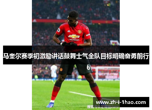 马奎尔赛季初激励讲话鼓舞士气全队目标明确奋勇前行 马奎尔赛季初激励讲话鼓舞士气全队目标明确奋勇前行